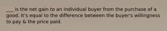 ___ is the net gain to an individual buyer from the purchase of a good. It's equal to the difference between the buyer's willingness to pay & the price paid.