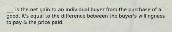 ___ is the net gain to an individual buyer from the purchase of a good. It's equal to the difference between the buyer's willingness to pay & the price paid.