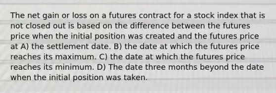 The net gain or loss on a futures contract for a stock index that is not closed out is based on the difference between the futures price when the initial position was created and the futures price at A) the settlement date. B) the date at which the futures price reaches its maximum. C) the date at which the futures price reaches its minimum. D) The date three months beyond the date when the initial position was taken.