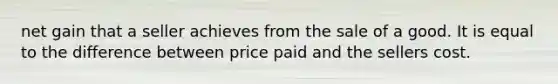 net gain that a seller achieves from the sale of a good. It is equal to the difference between price paid and the sellers cost.