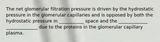 The net glomerular filtration pressure is driven by the hydrostatic pressure in the glomerular capillaries and is opposed by both the hydrostatic pressure in ___________ space and the _____________ ______________ due to the proteins in the glomerular capillary plasma.