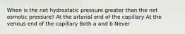 When is the net hydrostatic pressure greater than the net osmotic pressure? At the arterial end of the capillary At the venous end of the capillary Both a and b Never