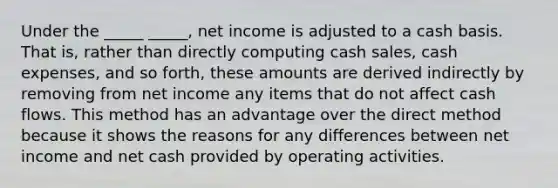 Under the _____ _____, net income is adjusted to a cash basis. That is, rather than directly computing cash sales, cash expenses, and so forth, these amounts are derived indirectly by removing from net income any items that do not affect cash flows. This method has an advantage over the direct method because it shows the reasons for any differences between net income and net cash provided by operating activities.