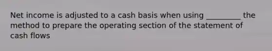 Net income is adjusted to a cash basis when using _________ the method to prepare the operating section of the statement of cash flows