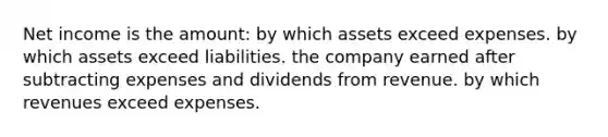 Net income is the amount: by which assets exceed expenses. by which assets exceed liabilities. the company earned after subtracting expenses and dividends from revenue. by which revenues exceed expenses.