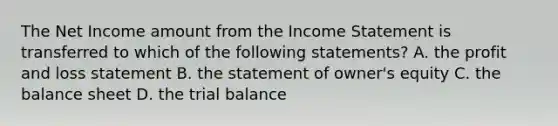 The Net Income amount from the Income Statement is transferred to which of the following statements? A. the profit and loss statement B. the statement of owner's equity C. the balance sheet D. the trial balance