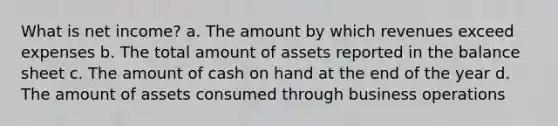 What is net income? a. The amount by which revenues exceed expenses b. The total amount of assets reported in the balance sheet c. The amount of cash on hand at the end of the year d. The amount of assets consumed through business operations