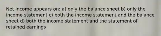 Net income appears on: a) only the balance sheet b) only the <a href='https://www.questionai.com/knowledge/kCPMsnOwdm-income-statement' class='anchor-knowledge'>income statement</a> c) both the income statement and the balance sheet d) both the income statement and the statement of retained earnings