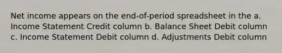 Net income appears on the end-of-period spreadsheet in the a. Income Statement Credit column b. Balance Sheet Debit column c. Income Statement Debit column d. Adjustments Debit column