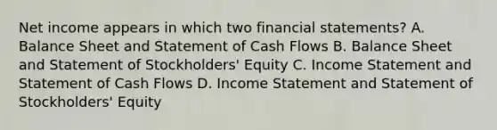 Net income appears in which two financial statements? A. Balance Sheet and Statement of Cash Flows B. Balance Sheet and Statement of Stockholders' Equity C. Income Statement and Statement of Cash Flows D. Income Statement and Statement of Stockholders' Equity