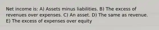 Net income is: A) Assets minus liabilities. B) The excess of revenues over expenses. C) An asset. D) The same as revenue. E) The excess of expenses over equity