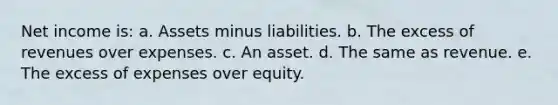 Net income is: a. Assets minus liabilities. b. The excess of revenues over expenses. c. An asset. d. The same as revenue. e. The excess of expenses over equity.