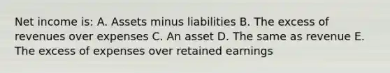 Net income is: A. Assets minus liabilities B. The excess of revenues over expenses C. An asset D. The same as revenue E. The excess of expenses over retained earnings