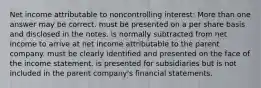 Net income attributable to noncontrolling interest: More than one answer may be correct. must be presented on a per share basis and disclosed in the notes. is normally subtracted from net income to arrive at net income attributable to the parent company. must be clearly identified and presented on the face of the income statement. is presented for subsidiaries but is not included in the parent company's financial statements.