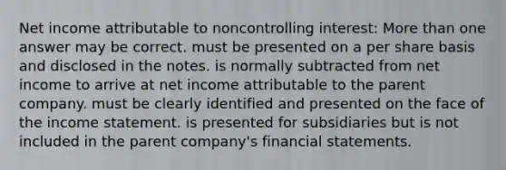 Net income attributable to noncontrolling interest: More than one answer may be correct. must be presented on a per share basis and disclosed in the notes. is normally subtracted from net income to arrive at net income attributable to the parent company. must be clearly identified and presented on the face of the income statement. is presented for subsidiaries but is not included in the parent company's financial statements.