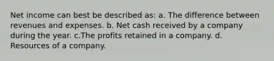 Net income can best be described as: a. The difference between revenues and expenses. b. Net cash received by a company during the year. c.The profits retained in a company. d. Resources of a company.