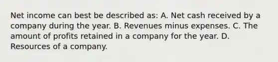 Net income can best be described as: A. Net cash received by a company during the year. B. Revenues minus expenses. C. The amount of profits retained in a company for the year. D. Resources of a company.