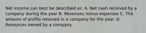 Net income can best be described as: A. Net cash received by a company during the year B. Revenues minus expenses C. The amount of profits retained in a company for the year. D. Resources owned by a company