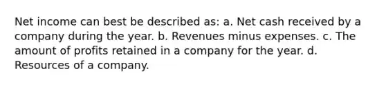 Net income can best be described as: a. Net cash received by a company during the year. b. Revenues minus expenses. c. The amount of profits retained in a company for the year. d. Resources of a company.