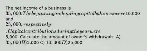 The net income of a business is 35,000. The beginning and ending capital balances were10,000 and 25,000, respectively. Capital contributions during the year were5,000. Calculate the amount of owner's withdrawals. A) 35,000 B)5,000 C) 10,000 D)25,000