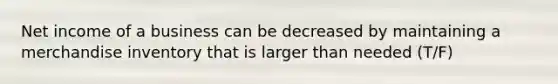 Net income of a business can be decreased by maintaining a merchandise inventory that is larger than needed (T/F)