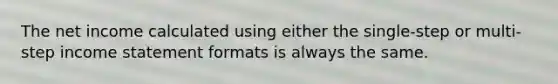 The net income calculated using either the​ single-step or​ multi-step income statement formats is always the same.