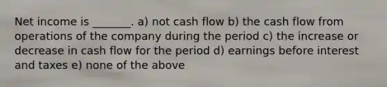 Net income is _______. a) not cash flow b) the cash flow from operations of the company during the period c) the increase or decrease in cash flow for the period d) earnings before interest and taxes e) none of the above