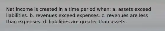 Net income is created in a time period when: a. assets exceed liabilities. b. revenues exceed expenses. c. revenues are less than expenses. d. liabilities are greater than assets.