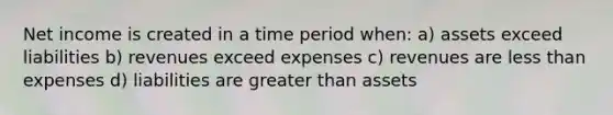 Net income is created in a time period when: a) assets exceed liabilities b) revenues exceed expenses c) revenues are less than expenses d) liabilities are greater than assets