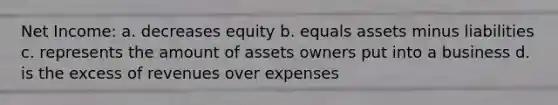 Net Income: a. decreases equity b. equals assets minus liabilities c. represents the amount of assets owners put into a business d. is the excess of revenues over expenses