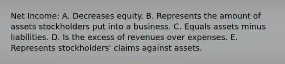 Net Income: A. Decreases equity. B. Represents the amount of assets stockholders put into a business. C. Equals assets minus liabilities. D. Is the excess of revenues over expenses. E. Represents stockholders' claims against assets.