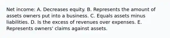 Net income: A. Decreases equity. B. Represents the amount of assets owners put into a business. C. Equals assets minus liabilities. D. Is the excess of revenues over expenses. E. Represents owners' claims against assets.