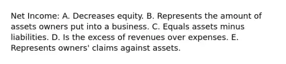 Net Income: A. Decreases equity. B. Represents the amount of assets owners put into a business. C. Equals assets minus liabilities. D. Is the excess of revenues over expenses. E. Represents owners' claims against assets.