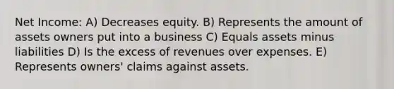 Net Income: A) Decreases equity. B) Represents the amount of assets owners put into a business C) Equals assets minus liabilities D) Is the excess of revenues over expenses. E) Represents owners' claims against assets.