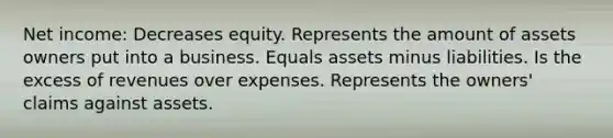 Net income: Decreases equity. Represents the amount of assets owners put into a business. Equals assets minus liabilities. Is the excess of revenues over expenses. Represents the owners' claims against assets.