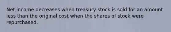 Net income decreases when treasury stock is sold for an amount less than the original cost when the shares of stock were repurchased.