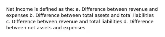 Net income is defined as the: a. Difference between revenue and expenses b. Difference between total assets and total liabilities c. Difference between revenue and total liabilities d. Difference between net assets and expenses