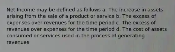 Net Income may be defined as follows a. The increase in assets arising from the sale of a product or service b. The excess of expenses over revenues for the time period c. The excess of revenues over expenses for the time period d. The cost of assets consumed or services used in the process of generating revenues