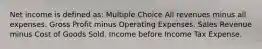 Net income is defined as: Multiple Choice All revenues minus all expenses. Gross Profit minus Operating Expenses. Sales Revenue minus Cost of Goods Sold. Income before Income Tax Expense.