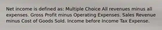 Net income is defined as: Multiple Choice All revenues minus all expenses. Gross Profit minus Operating Expenses. Sales Revenue minus Cost of Goods Sold. Income before Income Tax Expense.