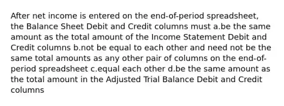 After net income is entered on the end-of-period spreadsheet, the Balance Sheet Debit and Credit columns must a.be the same amount as the total amount of the Income Statement Debit and Credit columns b.not be equal to each other and need not be the same total amounts as any other pair of columns on the end-of-period spreadsheet c.equal each other d.be the same amount as the total amount in the Adjusted Trial Balance Debit and Credit columns