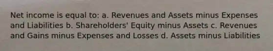 Net income is equal to: a. Revenues and Assets minus Expenses and Liabilities b. Shareholders' Equity minus Assets c. Revenues and Gains minus Expenses and Losses d. Assets minus Liabilities