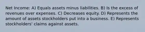 Net Income: A) Equals assets minus liabilities. B) Is the excess of revenues over expenses. C) Decreases equity. D) Represents the amount of assets stockholders put into a business. E) Represents stockholders' claims against assets.