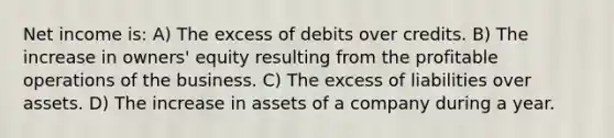 Net income is: A) The excess of debits over credits. B) The increase in owners' equity resulting from the profitable operations of the business. C) The excess of liabilities over assets. D) The increase in assets of a company during a year.