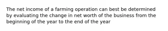 The net income of a farming operation can best be determined by evaluating the change in net worth of the business from the beginning of the year to the end of the year