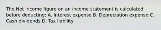 The Net Income figure on an income statement is calculated before deducting: A. Interest expense B. Depreciation expense C. Cash dividends D. Tax liability