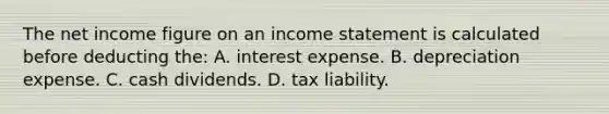 The net income figure on an <a href='https://www.questionai.com/knowledge/kCPMsnOwdm-income-statement' class='anchor-knowledge'>income statement</a> is calculated before deducting the: A. interest expense. B. depreciation expense. C. cash dividends. D. tax liability.