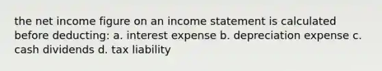 the net income figure on an income statement is calculated before deducting: a. interest expense b. depreciation expense c. cash dividends d. tax liability