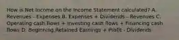 How is Net Income on the Income Statement calculated? A. Revenues - Expenses B. Expenses + Dividends - Revenues C. Operating cash flows + Investing cash flows + Financing cash flows D. Beginning Retained Earnings + Profit - Dividends