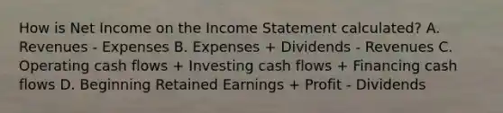 How is Net Income on the Income Statement calculated? A. Revenues - Expenses B. Expenses + Dividends - Revenues C. Operating cash flows + Investing cash flows + Financing cash flows D. Beginning Retained Earnings + Profit - Dividends